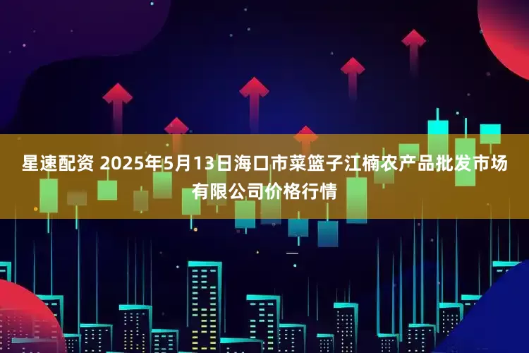 星速配资 2025年5月13日海口市菜篮子江楠农产品批发市场有限公司价格行情