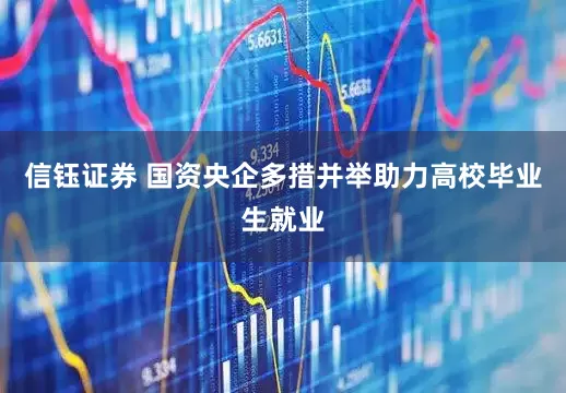 信钰证券 国资央企多措并举助力高校毕业生就业