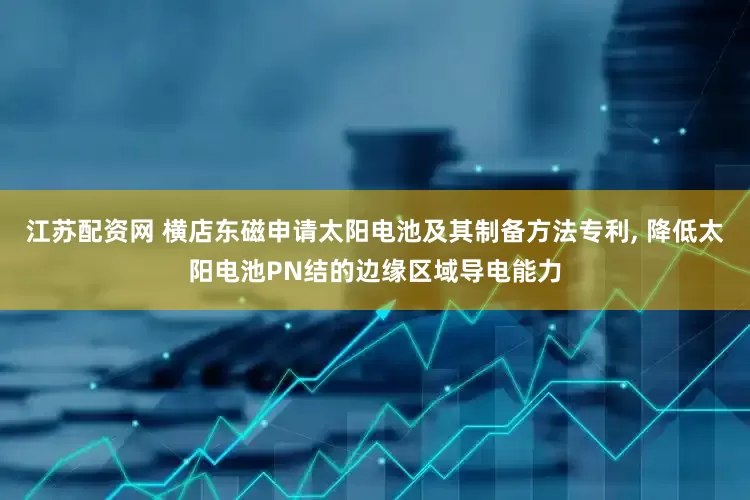 江苏配资网 横店东磁申请太阳电池及其制备方法专利, 降低太阳电池PN结的边缘区域导电能力