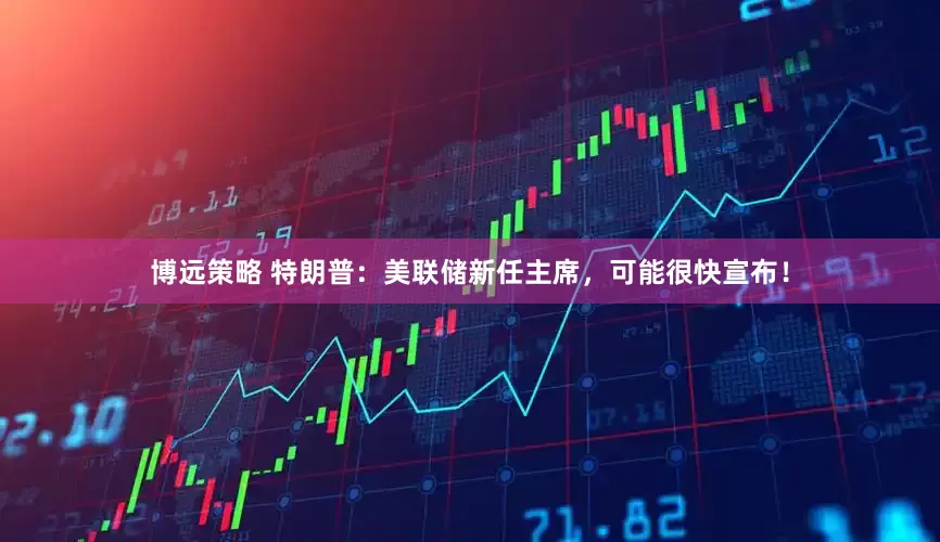 博远策略 特朗普：美联储新任主席，可能很快宣布！