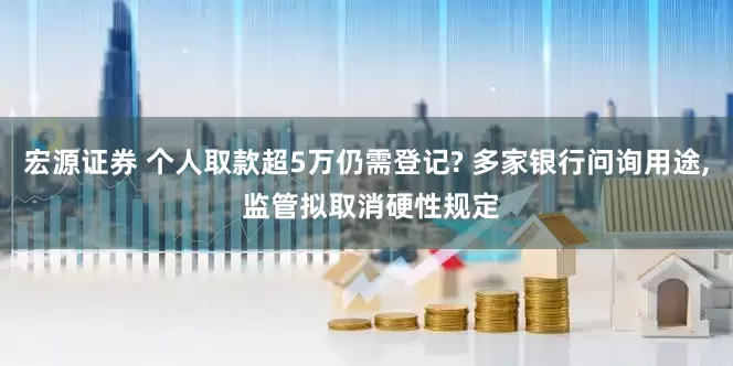 宏源证券 个人取款超5万仍需登记? 多家银行问询用途, 监管拟取消硬性规定