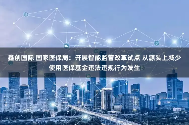 鑫创国际 国家医保局：开展智能监管改革试点 从源头上减少使用医保基金违法违规行为发生