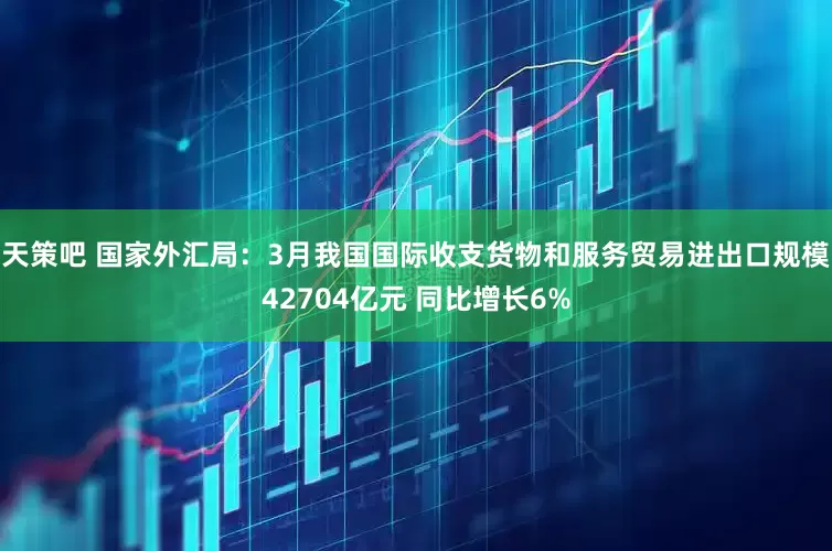 天策吧 国家外汇局：3月我国国际收支货物和服务贸易进出口规模42704亿元 同比增长6%